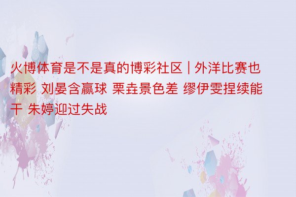 火博体育是不是真的博彩社区 | 外洋比赛也精彩 刘晏含赢球 栗垚景色差 缪伊雯捏续能干 朱婷迎过失战