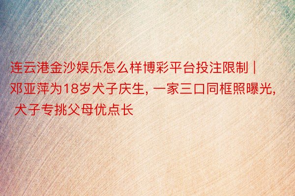 连云港金沙娱乐怎么样博彩平台投注限制 | 邓亚萍为18岁犬子庆生, 一家三口同框照曝光, 犬子专挑父母优点长