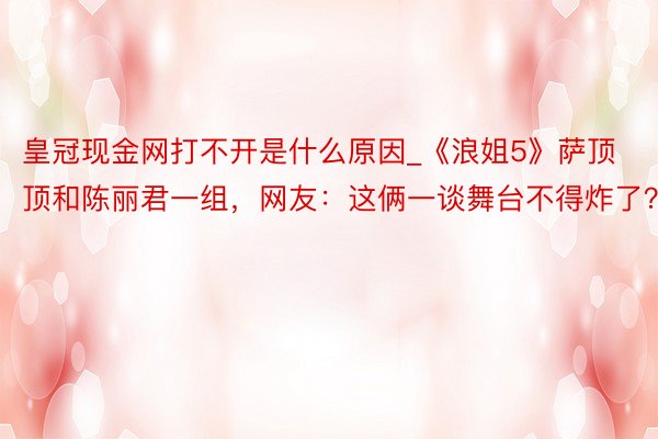 皇冠现金网打不开是什么原因_《浪姐5》萨顶顶和陈丽君一组，网友：这俩一谈舞台不得炸了？