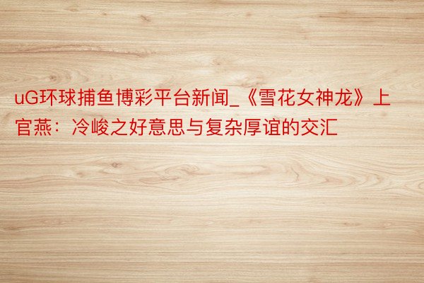 uG环球捕鱼博彩平台新闻_《雪花女神龙》上官燕：冷峻之好意思与复杂厚谊的交汇