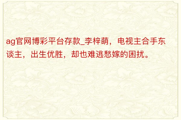 ag官网博彩平台存款_李梓萌，电视主合手东谈主，出生优胜，却也难逃愁嫁的困扰。