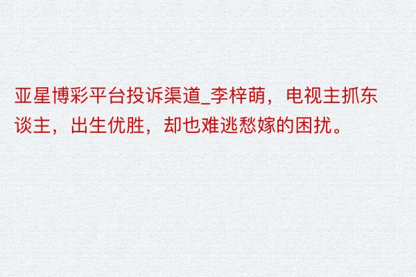 亚星博彩平台投诉渠道_李梓萌，电视主抓东谈主，出生优胜，却也难逃愁嫁的困扰。