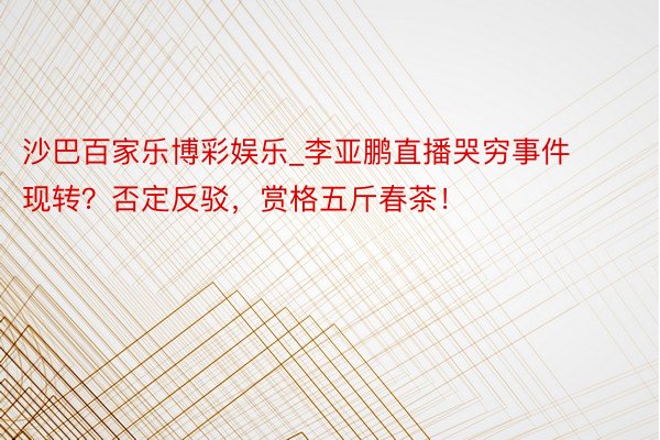 沙巴百家乐博彩娱乐_李亚鹏直播哭穷事件现转？否定反驳，赏格五斤春茶！