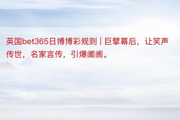 英国bet365日博博彩规则 | 巨擘幕后，让笑声传世，名家言传，引爆阛阓。