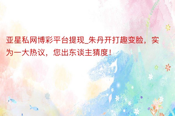 亚星私网博彩平台提现_朱丹开打趣变脸，实为一大热议，您出东谈主猜度！
