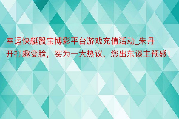 幸运快艇骰宝博彩平台游戏充值活动_朱丹开打趣变脸，实为一大热议，您出东谈主预感！