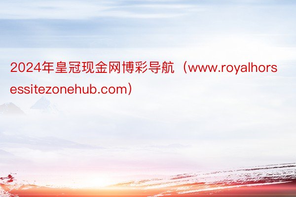 2024年皇冠现金网博彩导航（www.royalhorsessitezonehub.com）