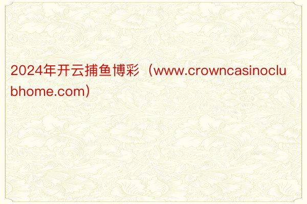 2024年开云捕鱼博彩（www.crowncasinoclubhome.com）