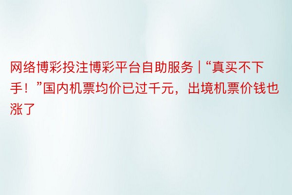 网络博彩投注博彩平台自助服务 | “真买不下手！”国内机票均价已过千元，出境机票价钱也涨了