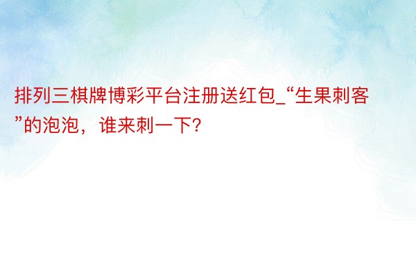 排列三棋牌博彩平台注册送红包_“生果刺客”的泡泡，谁来刺一下？
