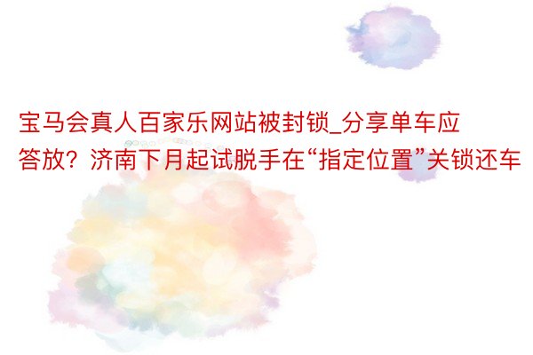 宝马会真人百家乐网站被封锁_分享单车应答放？济南下月起试脱手在“指定位置”关锁还车