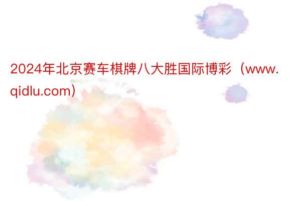 2024年北京赛车棋牌八大胜国际博彩（www.qidlu.com）