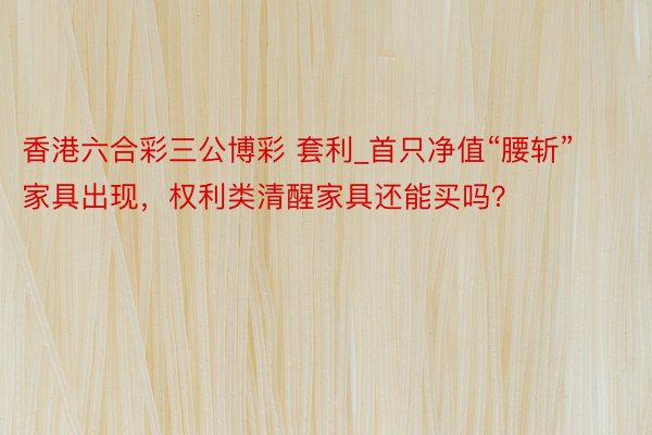 香港六合彩三公博彩 套利_首只净值“腰斩”家具出现，权利类清醒家具还能买吗？