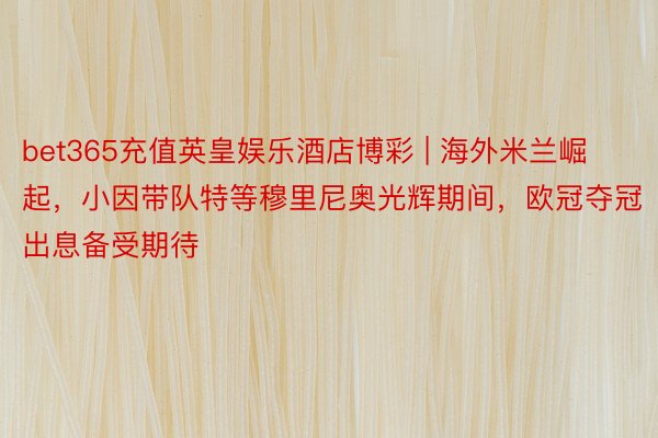 bet365充值英皇娱乐酒店博彩 | 海外米兰崛起，小因带队特等穆里尼奥光辉期间，欧冠夺冠出息备受期待