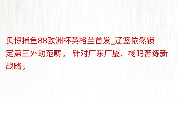 贝博捕鱼88欧洲杯英格兰首发_辽篮依然锁定第三外助范畴。 针对广东广厦，杨鸣苦练新战略。