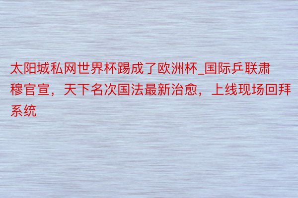 太阳城私网世界杯踢成了欧洲杯_国际乒联肃穆官宣，天下名次国法最新治愈，上线现场回拜系统