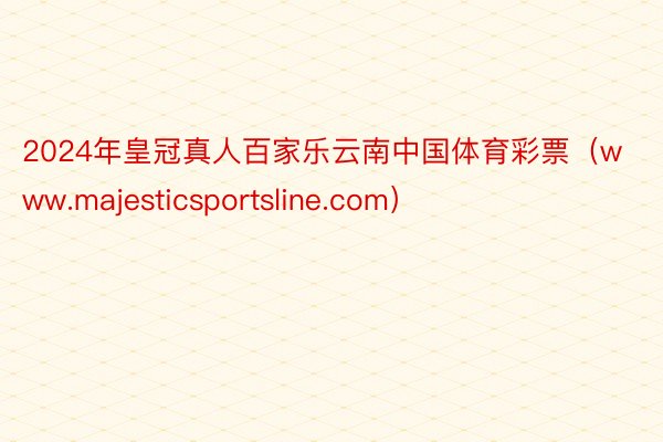 2024年皇冠真人百家乐云南中国体育彩票（www.majesticsportsline.com）