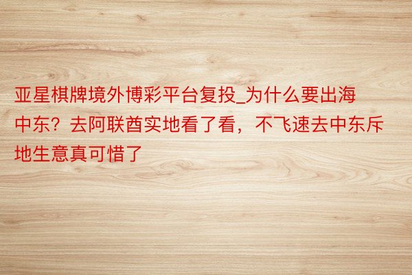 亚星棋牌境外博彩平台复投_为什么要出海中东？去阿联酋实地看了看，不飞速去中东斥地生意真可惜了
