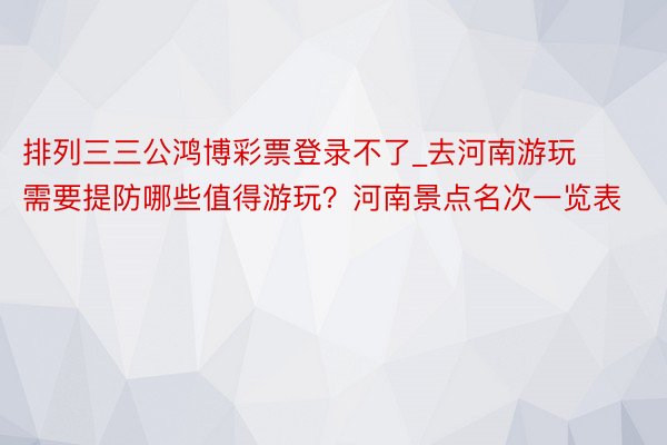 排列三三公鸿博彩票登录不了_去河南游玩需要提防哪些值得游玩？河南景点名次一览表