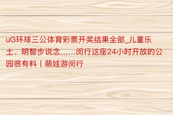 uG环球三公体育彩票开奖结果全部_儿童乐土、明智步说念……闵行这座24小时开放的公园很有料丨萌娃游闵行
