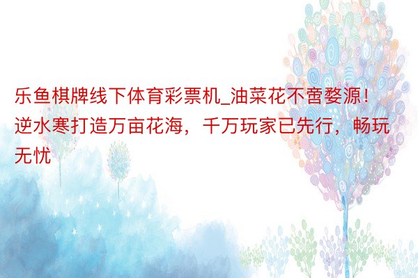 乐鱼棋牌线下体育彩票机_油菜花不啻婺源！逆水寒打造万亩花海，千万玩家已先行，畅玩无忧