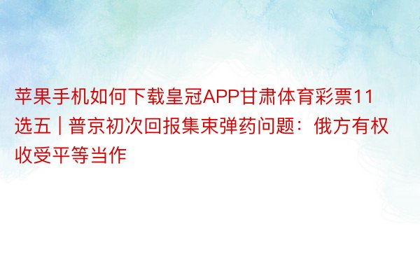 苹果手机如何下载皇冠APP甘肃体育彩票11选五 | 普京初次回报集束弹药问题：俄方有权收受平等当作