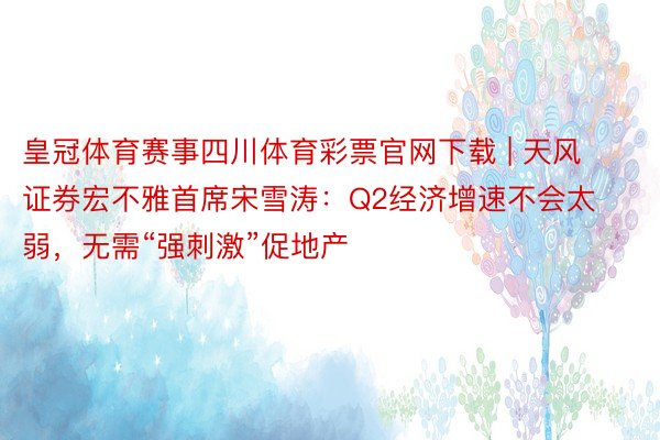 皇冠体育赛事四川体育彩票官网下载 | 天风证券宏不雅首席宋雪涛：Q2经济增速不会太弱，无需“强刺激”促地产