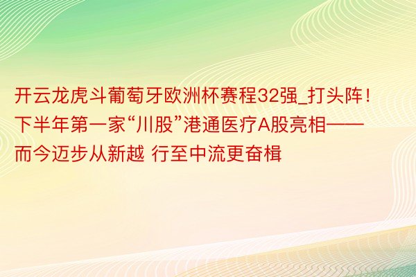 开云龙虎斗葡萄牙欧洲杯赛程32强_打头阵！下半年第一家“川股”港通医疗A股亮相——而今迈步从新越 行至中流更奋楫