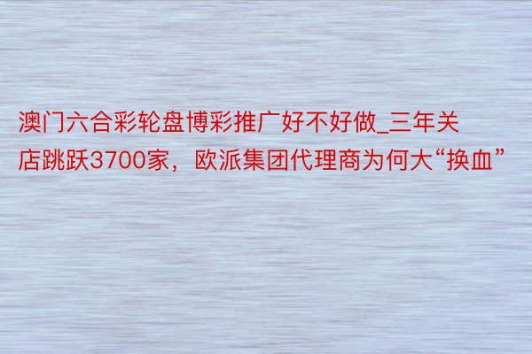 澳门六合彩轮盘博彩推广好不好做_三年关店跳跃3700家，欧派集团代理商为何大“换血”
