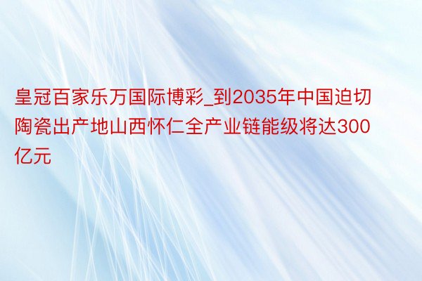 皇冠百家乐万国际博彩_到2035年中国迫切陶瓷出产地山西怀仁全产业链能级将达300亿元