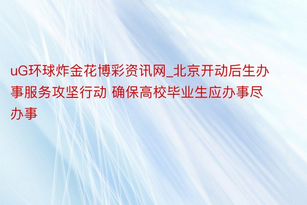 uG环球炸金花博彩资讯网_北京开动后生办事服务攻坚行动 确保高校毕业生应办事尽办事