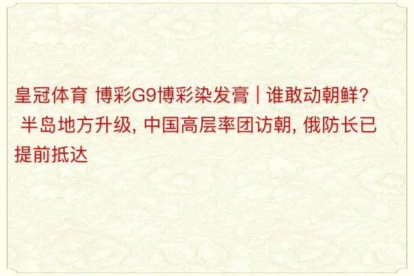 皇冠体育 博彩G9博彩染发膏 | 谁敢动朝鲜? 半岛地方升级, 中国高层率团访朝, 俄防长已提前抵达