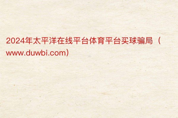 2024年太平洋在线平台体育平台买球骗局（www.duwbi.com）
