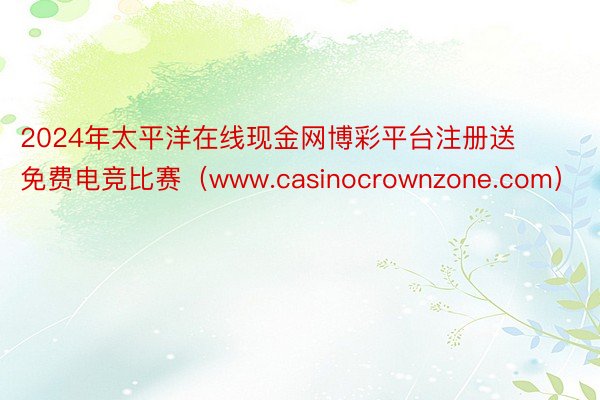 2024年太平洋在线现金网博彩平台注册送免费电竞比赛（www.casinocrownzone.com）