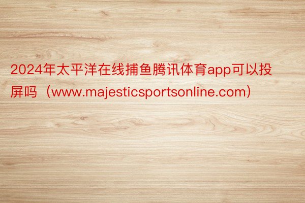 2024年太平洋在线捕鱼腾讯体育app可以投屏吗（www.majesticsportsonline.com）