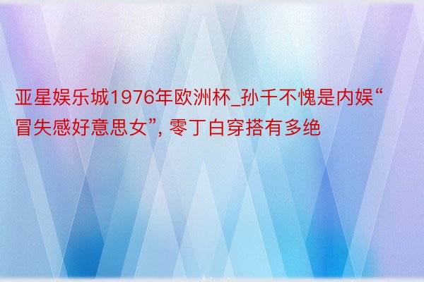 亚星娱乐城1976年欧洲杯_孙千不愧是内娱“冒失感好意思女”, 零丁白穿搭有多绝