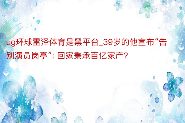 ug环球雷泽体育是黑平台_39岁的他宣布“告别演员岗亭”: 回家秉承百亿家产?