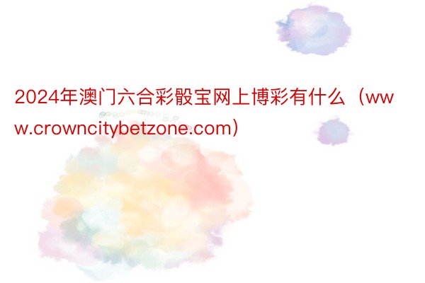2024年澳门六合彩骰宝网上博彩有什么（www.crowncitybetzone.com）