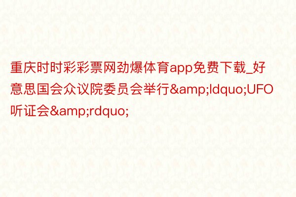 重庆时时彩彩票网劲爆体育app免费下载_好意思国会众议院委员会举行&ldquo;UFO听证会&rdquo;