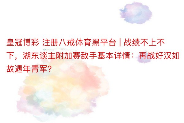皇冠博彩 注册八戒体育黑平台 | 战绩不上不下，湖东谈主附加赛敌手基本详情：再战好汉如故遇年青军？