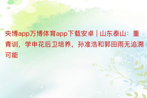 央博app万博体育app下载安卓 | 山东泰山：重青训，学申花后卫培养，孙准浩和郭田雨无追溯可能