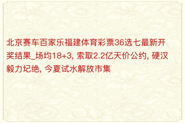 北京赛车百家乐福建体育彩票36选七最新开奖结果_场均18+3, 索取2.2亿天价公约, 硬汉毅力圮绝, 今夏试水解放市集