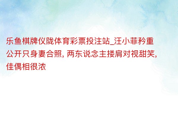 乐鱼棋牌仪陇体育彩票投注站_汪小菲矜重公开只身妻合照, 两东说念主搂肩对视甜笑, 佳偶相很浓