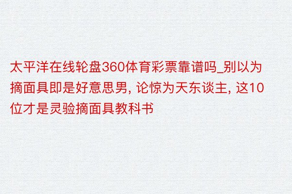 太平洋在线轮盘360体育彩票靠谱吗_别以为摘面具即是好意思男, 论惊为天东谈主, 这10位才是灵验摘面具教科书