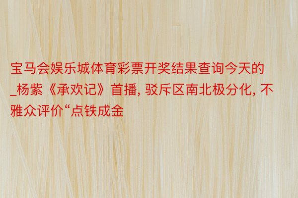 宝马会娱乐城体育彩票开奖结果查询今天的_杨紫《承欢记》首播, 驳斥区南北极分化, 不雅众评价“点铁成金