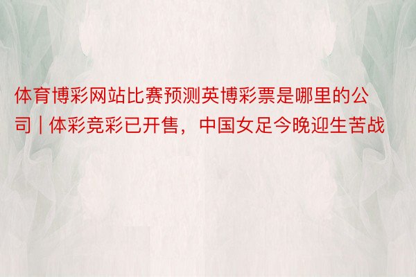 体育博彩网站比赛预测英博彩票是哪里的公司 | 体彩竞彩已开售，中国女足今晚迎生苦战