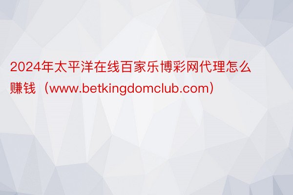 2024年太平洋在线百家乐博彩网代理怎么赚钱（www.betkingdomclub.com）