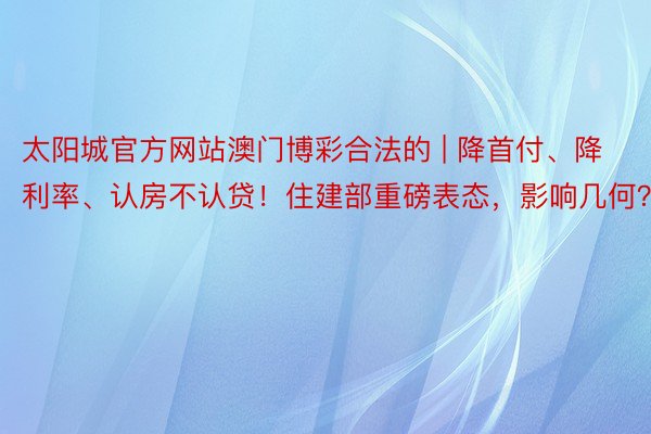 太阳城官方网站澳门博彩合法的 | 降首付、降利率、认房不认贷！住建部重磅表态，影响几何？