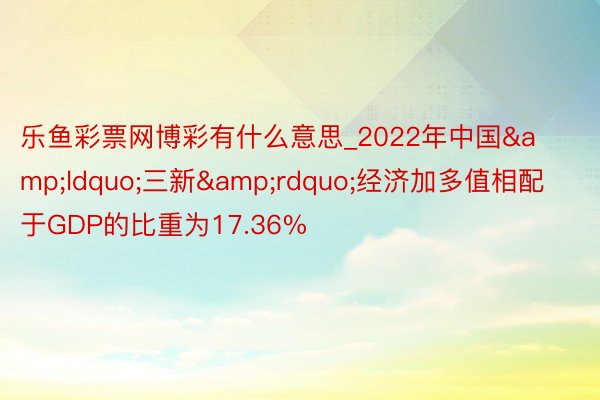 乐鱼彩票网博彩有什么意思_2022年中国&ldquo;三新&rdquo;经济加多值相配于GDP的比重为17.36%