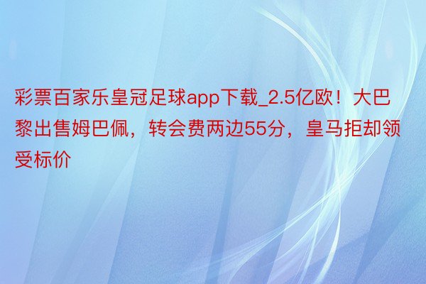彩票百家乐皇冠足球app下载_2.5亿欧！大巴黎出售姆巴佩，转会费两边55分，皇马拒却领受标价